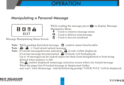 Manipulating a Personal MessageWhile reading the message, press         to display Message Manipulate Menu.         : Used to return to message menu         : Used to delete a read message          : Used to move to notebook                        Note : While reading the locked message,         symbol cannot be selectable.                    Note :       (         ): Used to lock/unlock message. Note : If current message become unlocked,         (Lock) will be displayed.             If current message become locked,        (Unlock) will be displayed.             Up to 10 messages can be locked to prevent them from being deleted or from being               deleted when memory is full.              The       symbol displayed on message selection screen where it is locked message.             When the pager has 10 locked message in the personal folder,               user can't  lock the message. And the following prompt "LOCK FULL" will be displayed.OPERATIONMessage Manipulating Menu ScreenEXITEXIT