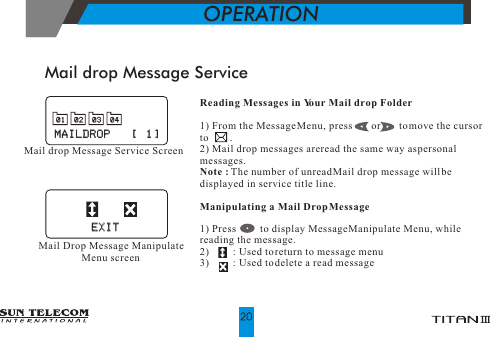 Mail drop Message ServiceReading Messages in Your Mail drop Folder1) From the Message Menu, press       or       to move the cursor to        .2) Mail drop messages are read the same way as personal messages.Note : The number of unread Mail drop message will be displayed in service title line.Manipulating a Mail Drop Message1) Press         to display Message Manipulate Menu, while reading the message.2)         : Used to return to message menu3)         : Used to delete a read messageOPERATIONMail drop Message Service ScreenMAILDROP    [  1]MAILDROP    [  1]Mail Drop Message Manipulate Menu screenEXITEXIT0101 0202 0303 0404