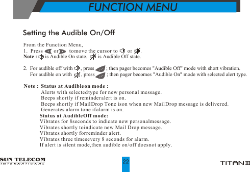 From the Function Menu,1.  Press        or        to move the cursor to        or      .Note :      is Audible On state.        is Audible Off state.2.  For audible off with      , press         ; then pager becomes "Audible Off" mode with short vibration.     For audible on with       , press         ; then pager becomes "Audible On" mode with selected alert type. Setting the Audible On/OffNote :  Status at Audible on mode :             Alerts with selected type for new personal message.             Beeps shortly if reminder alert is on.             Beeps shortly if Mail Drop Tone is on when new Mail Drop message is delivered.             Generates alarm tone if alarm is on.            Status at Audible Off mode:            Vibrates for 8 seconds to indicate new personal message.            Vibrates shortly to indicate new Mail Drop message.            Vibrates shortly for reminder alert.            Vibrates three times every 8 seconds for alarm.            If alert is silent mode, then audible on/off does not apply.FUNCTION MENU