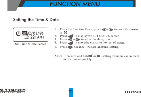 1.    From the Function Menu, press       or       to move the cursor          to       .2.    Press          to display the SET CLOCK screen.3.    Press        or       to adjust the date, time.4.    Press          to move the cursor to next set of  digits.5. Press tocancel thedate andtime setting.                          Note:  If pressed and hold       or      , setting value may increment             or decrement quickly.Setting the Time &amp; DateSet Time &amp; Date Screen   02/01/01    02/01/01 12:2212:22[ AM ][ AM ]FUNCTION MENU
