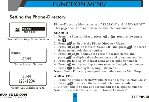 Setting the Phone-DirectoryPhone-Directory Menu consist of "SEARCH" and "ADD &amp; EDIT".This pager can store up to 30 name and telephone number.SEARCH1.  From the Function Menu, press        or        to move the cursor      to        .2.  Press         to display the Phone Directory Menu.3.  Press        or        to move to"SEARCH" and  press         to search     the name and telephone number.4.  Press        or        to move the cursor to search name, and      press         to display the selected name and telephone number.5.  Press        to display the next name and telephone number.6.  Press        to display the previous name and telephone number.7.  Press         to display the manipulate menu.Note : Phone Directory manipulation  is the same as Mail Drop.ADD &amp; EDIT1.  From the Phone Directory Menu, press  to move "ADD &amp; EDIT" 2.  Press          to append the name and  telephone number.3.  At first, edit the name and second, edit the telephone number.Note : Please refer to the "Construction of keyboard".Phone-Directory Menu ScreenName Search ScreenName Add &amp; Edit screen*SEARCH*SEARCHADD &amp; EDITADD &amp; EDIT   JOHN   JOHN   JOHN   JOHN123-1234123-1234FUNCTION MENU30