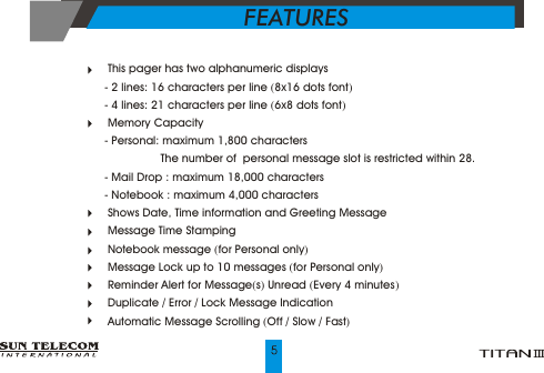  This pager has two alphanumeric displays- 2 lines: 16 characters per line (8x16 dots font)- 4 lines: 21 characters per line (6x8 dots font) Memory Capacity- Personal: maximum 1,800 characters                  The number of  personal message slot is restricted within 28.- Mail Drop : maximum 18,000 characters- Notebook : maximum 4,000 characters Shows Date, Time information and Greeting Message Message Time Stamping   Notebook message (for Personal only) Message Lock up to 10 messages (for Personal only) Reminder Alert for Message(s) Unread (Every 4 minutes)  Duplicate / Error / Lock Message Indication Automatic Message Scrolling (Off / Slow / Fast)FEATURES