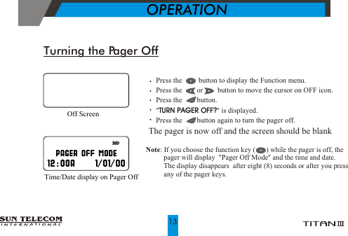 Turning the Pager Off    Press the         button to display the Function menu.    Press the        or        button to move the cursor on OFF icon.    Press the        button.     "TURN PAGER OFF?" is displayed.    Press the        button again to turn the pager off.The pager is now off and the screen should be blankTURN PAGER OFF?Off Screen             OPERATIONTime/Date display on Pager Off Note: If you choose the function key (      ) while the pager is off, the           pager will display   Pager Off Mode  and the time and date.            The display disappears  after eight (8) seconds or after you press          any of the pager keys. ""
