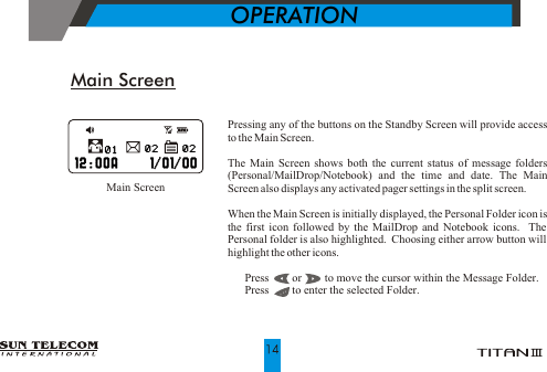 Main ScreenPressing any of the buttons on the Standby Screen will provide access to the Main Screen. The Main Screen shows both the current status of message folders (Personal/MailDrop/Notebook) and the time and date. The Main Screen also displays any activated pager settings in the split screen.When the Main Screen is initially displayed, the Personal Folder icon is the first icon followed by the MailDrop and Notebook icons.  The Personal folder is also highlighted.  Choosing either arrow button will highlight the other icons.!  Press        or        to move the cursor within the Message Folder.!  Press        to enter the selected Folder.                     Main Screen           OPERATION