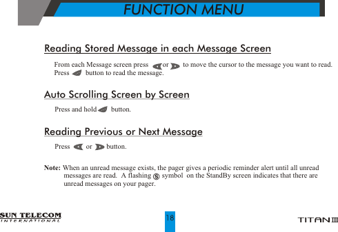 !!  From each Message screen press        or        to move the cursor to the message you want to read.   Press         button to read the message.Reading Stored Message in each Message ScreenAuto Scrolling Screen by Screen   Press and hold        button.Reading Previous or Next Message  Press         or        button.!!Note: When an unread message exists, the pager gives a periodic reminder alert until all unread              messages are read.  A flashing      symbol  on the StandBy screen indicates that there are            unread messages on your pager.           FUNCTION MENU