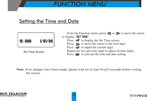 !!!!!!  From the Function menu, press        or        to move the cursor    to display "SET TIME".  Press          to display the Set Time screen.  Press          to move the cursor to the next digit.  Press          to adjust the current digit.  Repeat the two previous steps to adjust all time digits.  Press          to activate the time and date setting.SET TIMESet Time ScreenSetting the Time and Date  Note: If no changes have been made, please wait for at least five(5) seconds before exiting                                        the screen.            FUNCTION MENU