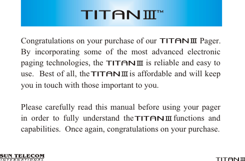 Congratulations on your purchase of our                   Pager.  By incorporating some of the most advanced electronic paging technologies, the                is reliable and easy to use.  Best of all, the               is affordable and will keep you in touch with those important to you.Please carefully read this manual before using your pager  in order to fully understand the          functions and capabilities.  Once again, congratulations on your purchase.