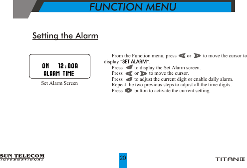 !!!!!!  From the Function menu, press        or         to move the cursor to display "SET ALARM".  Press         to display the Set Alarm screen.  Press         or        to move the cursor.  Press         to adjust the current digit or enable daily alarm.  Repeat the two previous steps to adjust all the time digits.  Press         button to activate the current setting.SET ALARMSetting the Alarm     Set Alarm Screen           FUNCTION MENU