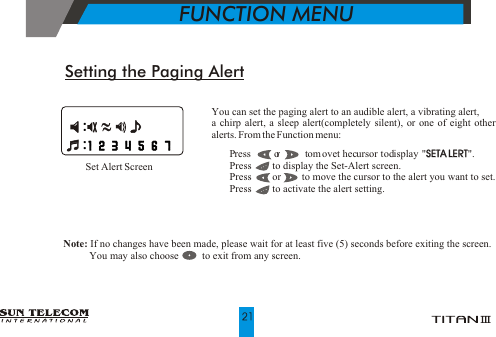 You can set the paging alert to an audible alert, a vibrating alert, a chirp alert, a sleep alert(completely silent), or one of eight other alerts. From the Function menu:!   P  ress         o r         t om  ovet hec ursor t od isplay " SETA LERT".!   Press        to display the Set-Alert screen.!   Press        or        to move the cursor to the alert you want to set.!   Press        to activate the alert setting.SETA LERTSetting the Paging AlertNote: If no changes have been made, please wait for at least five (5) seconds before exiting the screen.                 You may also choose         to exit from any screen.Set Alert Screen            FUNCTION MENU