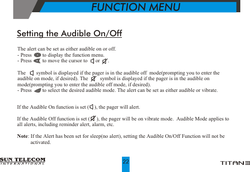            FUNCTION MENUThe alert can be set as either audible on or off.- Press        to display the function menu.- Press        to move the cursor to      or      .The        symbol is displayed if the pager is in the audible off  mode(prompting you to enter the audible on mode, if desired). The         symbol is displayed if the pager is in the audible on mode(prompting you to enter the audible off mode, if desired). - Press        to select the desired audible mode. The alert can be set as either audible or vibrate.Setting the Audible On/OffIf the Audible On function is set (    ), the pager will alert.  If the Audible Off function is set (     ), the pager will be on vibrate mode.  Audible Mode applies to all alerts, including reminder alert, alarm, etc. Note: If the Alert has been set for sleep(no alert), setting the Audible On/Off Function will not be          activated.     
