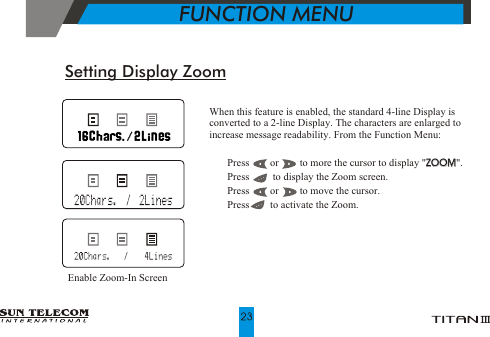 When this feature is enabled, the standard 4-line Display is converted to a 2-line Display. The characters are enlarged to increase message readability. From the Function Menu:!   Press        or        to more the cursor to display "ZOOM".!   Press         to display the Zoom screen.!   Press        or        to move the cursor.!   Press        to activate the Zoom.ZOOMSetting Display ZoomEnable Zoom-In Screen           FUNCTION MENU
