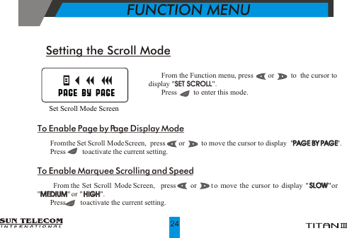 !   From the Function menu, press        or         to  the cursor to                           display "SET SCROLL".  !   Press         to enter this mode.SET SCROLLSetting the Scroll Mode  Set Scroll Mode ScreenTo Enable Page by Page Display Mode!   From the Set Scroll Mode Screen,  press        or         to move the cursor to display  "PAGE BY PAGE". !   Press         to activate the current setting.To Enable Marquee Scrolling and Speed!   From the Set Scroll Mode Screen,  press      or     t o  mo ve the cu rsor to dis play "S LOW "or  "MEDIUM" or  "HIGH". !   Press        to activate the current setting.PAGE BY PAGESLOWMEDIUM HIGH           FUNCTION MENU