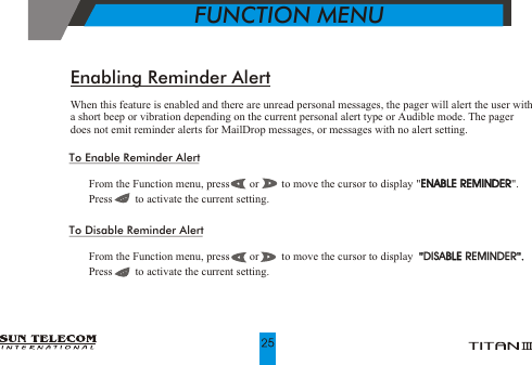 To Enable Reminder Alert!   From the Function menu, press       or        to move the cursor to display "ENABLE REMINDER".!   Press        to activate the current setting.To Disable Reminder Alert!   From the Function menu, press       or        to move the cursor to display  "DISABLE REMINDER".!   Press        to activate the current setting.ENABLE REMINDERBLE       "".DISA REMINDEREnabling Reminder AlertWhen this feature is enabled and there are unread personal messages, the pager will alert the user with a short beep or vibration depending on the current personal alert type or Audible mode. The pager does not emit reminder alerts for MailDrop messages, or messages with no alert setting.           FUNCTION MENU