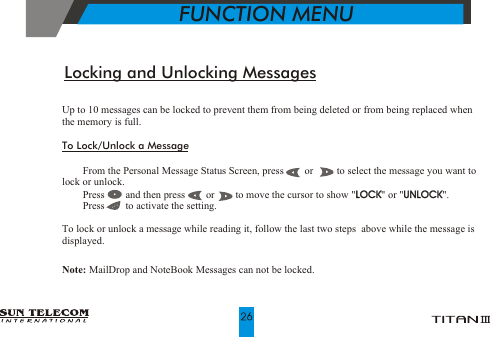Up to 10 messages can be locked to prevent them from being deleted or from being replaced when the memory is full. To Lock/Unlock a Message!    From the Personal Message Status Screen, press        or         to select the message you want to lock or unlock.!    Press        and then press        or        to move the cursor to show "LOCK" or "UNLOCK".!    Press        to activate the setting.To lock or unlock a message while reading it, follow the last two steps  above while the message is displayed.Note: MailDrop and NoteBook Messages can not be locked.LOCK UNLOCKLocking and Unlocking Messages           FUNCTION MENU