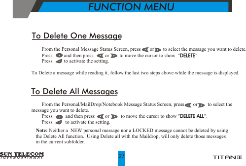 !    From the Personal Message Status Screen, press       or       to select the message you want to delete.!    Press         and then press         or        to move the cursor to show  "DELETE".!    Press         to activate the setting.To Delete a message while reading it, follow the last two steps above while the message is displayed.DELETETo Delete One Message!    From the Personal/MailDrop/Notebook Message Status Screen, press       or        to select the             message you want to delete.!    Press          and then press        or         to move the cursor to show "DELETE ALL". !    Press          to activate the setting.                                                                                                  DELETE ALLTo Delete All Messages           FUNCTION MENUNote: Neither a  NEW personal message nor a LOCKED message cannot be deleted by using the Delete All function.  Using Delete all with the Maildrop, will only delete those messages in the current subfolder.