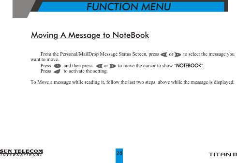 !    From the Personal/MailDrop Message Status Screen, press        or        to select the message you                         want to move.!    Press          and then press         or        to move the cursor to show "NOTEBOOK". !    Press          to activate the setting.To Move a message while reading it, follow the last two steps  above while the message is displayed.NOTEBOOKMoving A Message to NoteBook           FUNCTION MENU