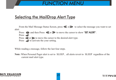 !   From the Mail Message Status Screen, press        or        to select the message you want to set alert.!   Press          and then Press        or        to move the cursor to show "SET ALERT".!   Press        .   !   Press        or       to move the cursor to the desired alert type.!   Press         to activate the your setting.While reading a message, follow the last four steps.Note: When Personal Pager alert is set to  SLEEP ,  all alerts revert to  SLEEP  regardless of the            current mail alert type. SET ALERTSelecting the MailDrop Alert Type           FUNCTION MENU