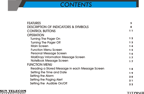 >  FEATURES      >  DESCRIPTION OF INDICATORS &amp; SYMBOLS      >  CONTROL BUTTONS      >  OPERATION                                                                                                                &Yuml;      Turning The Pager On      &Yuml;       Turning The Pager Off&Yuml;       Main Screen         &Yuml;       Function Menu Screen        &Yuml;       Personal Message Screen    &Yuml;       MailDrop/ Information Message Screen      &Yuml;       NoteBook Message Screen>  FUNCTION MENU                                                                                                  &Yuml;      Reading a Stored Message in each Message Screen                                             &Yuml;      Setting the Time and Date                                                                                           &Yuml;      Setting the Alarm                                                                                                          &Yuml;      Setting the Paging Alert&Yuml;      Setting the  Audible On/Off5811121314151617171819202122CONTENTS