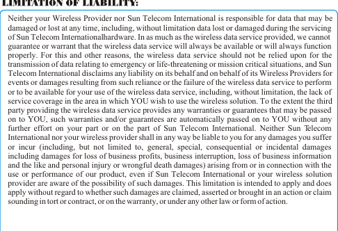 Neither your Wireless Provider nor Sun Telecom International is responsible for data that may be damaged or lost at any time, including, without limitation data lost or damaged during the servicing of Sun Telecom International hardware. In as much as the wireless data service provided, we cannot guarantee or warrant that the wireless data service will always be available or will always function properly. For this and other reasons, the wireless data service should not be relied upon for the transmission of data relating to emergency or life-threatening or mission critical situations, and Sun Telecom International disclaims any liability on its behalf and on behalf of its Wireless Providers for events or damages resulting from such reliance or the failure of the wireless data service to perform or to be available for your use of the wireless data service, including, without limitation, the lack of service coverage in the area in which YOU wish to use the wireless solution. To the extent the third party providing the wireless data service provides any warranties or guarantees that may be passed on to YOU, such warranties and/or guarantees are automatically passed on to YOU without any further effort on your part or on the part of Sun Telecom International. Neither Sun Telecom International nor your wireless provider shall in any way be liable to you for any damages you suffer or incur (including, but not limited to, general, special, consequential or incidental damages including damages for loss of business profits, business interruption, loss of business information and the like and personal injury or wrongful death damages) arising from or in connection with the use or performance of our product, even if Sun Telecom International or your wireless solution provider are aware of the possibility of such damages. This limitation is intended to apply and does apply without regard to whether such damages are claimed, asserted or brought in an action or claim sounding in tort or contract, or on the warranty, or under any other law or form of action. 