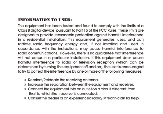 This equipment has been tested and found to comply with the limits of a Class B digital device, pursuant to Part 15 of the FCC Rules. These limits are designed to provide reasonable protection against harmful interference in a residential installation. This equipment generates, uses, and can radiate radio frequency energy and, if not installed and used in accordance with the instructions, may cause harmful interference to radio communications.  However, there is no guarantee that interference will not occur in a particular installation. If this equipment does cause harmful interference to radio or television reception (which can be determined by turning the equipment off and on), the user is encouraged to try to correct the interference by one or more of the following measures:           Reorient/Relocate the receiving antenna.   Increase the separation between the equipment and receiver.   Connect the equipment into an outlet on a circuit different  from             that  to which the  receiver is connected.   Consult the dealer or an experienced radio/TV technician for help.