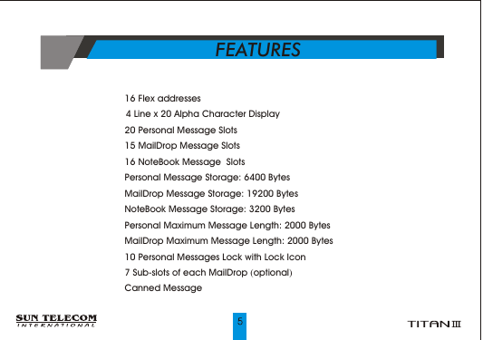 ?      16 Flex addresses ?       4 Line x 20 Alpha Character Display ?      20 Personal Message Slots?      15 MailDrop Message Slots?      16 NoteBook Message  Slots?      Personal Message Storage: 6400 Bytes?      MailDrop Message Storage: 19200 Bytes?      NoteBook Message Storage: 3200 Bytes?      Personal Maximum Message Length: 2000 Bytes?      MailDrop Maximum Message Length: 2000 Bytes?      10 Personal Messages Lock with Lock Icon?      7 Sub-slots of each MailDrop (optional)?      Canned MessageFEATURES