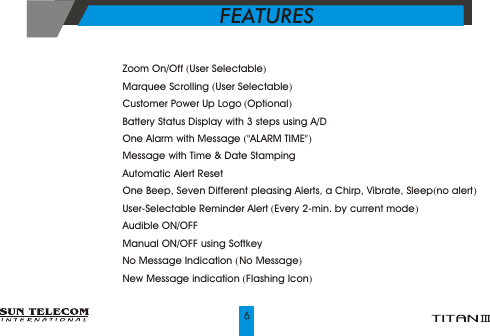 ?    Zoom On/Off (User Selectable)?    Marquee Scrolling (User Selectable) ?    Customer Power Up Logo (Optional)?    Battery Status Display with 3 steps using A/D?    One Alarm with Message ("ALARM TIME")  ?    Message with Time &amp; Date Stamping?    Automatic Alert Reset?    One Beep, Seven Different pleasing Alerts, a Chirp, Vibrate, Sleep(no alert)?    User-Selectable Reminder Alert (Every 2-min. by current mode)?    Audible ON/OFF?    Manual ON/OFF using Softkey?    No Message Indication ( No Message)?    New Message indication (Flashing Icon)FEATURES