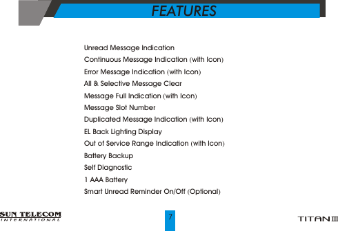 ?    Unread Message Indication ?    Continuous Message Indication (with Icon)?    Error Message Indication (with Icon)?    All &amp; Selective Message Clear?    Message Full Indication (with Icon)?    Message Slot Number?    Duplicated Message Indication (with Icon)?    EL Back Lighting Display?    Out of Service Range Indication (with Icon)?    Battery Backup ?    Self Diagnostic?    1 AAA Battery?       Smart Unread Reminder On/Off (Optional)FEATURES