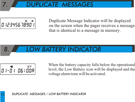   8.         LOW BATTERY INDICATORWhen the battery capacity falls below the operational level, the Low Battery icon will be displayed and the voltage alarm tone will be activated.Duplicate Message Indicator will be displayed on the screen when the pager receives a message that is identical to a message in memory. 7.          DUPLICATE  MESSAGESDUPLICATE  MESSAGES / LOW BATTERY INDICATOR10