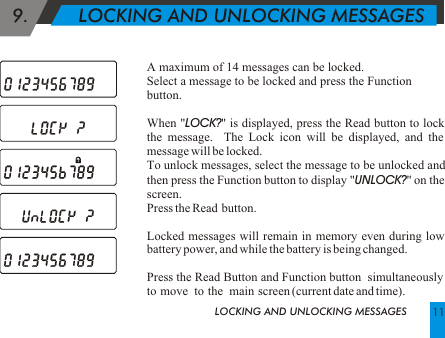  9.         LOCKING AND UNLOCKING MESSAGESA maximum of 14 messages can be locked.Select a message to be locked and press the Function button.When "LOCK?" is displayed, press the Read button to lock the message.  The Lock icon will be displayed, and the message will be locked.To unlock messages, select the message to be unlocked and then press the Function button to display "UNLOCK?" on the screen.Press the Read  button.Locked messages will remain in memory even during low battery power, and while the battery is being changed. Press the Read Button and Function button  simultaneously to  move   to  the   main  screen (current date and time). LOCKING AND UNLOCKING MESSAGES 11