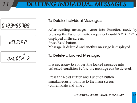 11.        DELETING INDIVIDUAL MESSAGESTo Delete Individual Messages:After reading messages, enter into Function mode by pressing the Function button repeatedly until "DELETE?" is displayed on the screen.Press Read button,Message is delete.d and another message is displayed. To Delete a Locked Message: It is necessary to convert the locked message into unlocked condition before the message can be deleted. Press the Read Button and Function button simultaneously to move to the main screen (current date and time).DELETING INDIVIDUAL MESSAGES 13