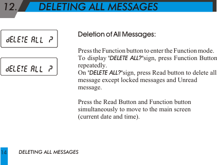  12.       DELETING ALL MESSAGES Deletion of All Messages:Press the Function button to enter the Function mode.To display "DELETE ALL?"sign, press Function Button repeatedly.On "DELETE ALL?"sign, press Read button to delete all message except locked messages and Unread message.Press the Read Button and Function button simultaneously to move to the main screen (current date and time).DELETING ALL MESSAGES14