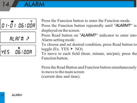 Press the Function button to enter the Function mode.Press the Function button repeatedly until "ALARM?" is displayed on the screen. Press Read button on "ALARM?" indicator to enter into Alarm-setting mode.To choose and set desired condition, press Read button to toggle (Ex.  YES      NO).To move to each field (hour, minute, am/pm), press the Function button.Press the Read Button and Function button simultaneously to move to the main screen (current date and time). 14.       ALARM ALARM16