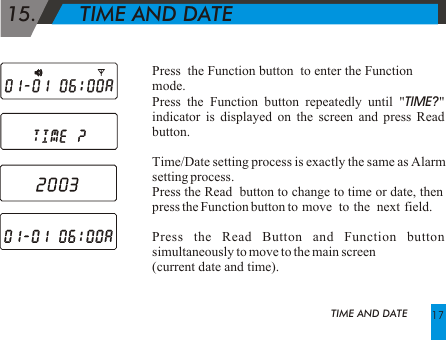 Press  the Function button  to enter the Function mode.Press the Function button repeatedly until "TIME?" indicator is displayed on the screen and press Read button.Time/Date setting process is exactly the same as Alarm setting process. Press the Read  button to change to time or date, then press the Function button to  move   to  the   next  field. Press the Read Button and Function button simultaneously to move to the main screen (current date and time). 15.       TIME AND DATETIME AND DATE 17
