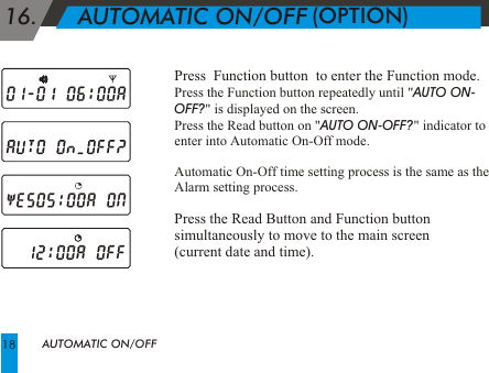 Press  Function button  to enter the Function mode.Press the Function button repeatedly until "AUTO ON-OFF?" is displayed on the screen. Press the Read button on "AUTO ON-OFF?" indicator to enter into Automatic On-Off mode. Automatic On-Off time setting process is the same as the Alarm setting process.   Press the Read Button and Function button simultaneously to move to the main screen (current date and time). 16.      AUTOMATIC ON/OFFAUTOMATIC ON/OFF(OPTION)18