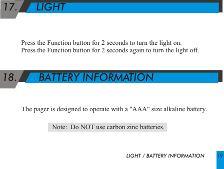  17.      LIGHTPress the Function button for 2 seconds to turn the light on.Press the Function button for 2 seconds again to turn the light off.  18.       BATTERY INFORMATIONThe pager is designed to operate with a "AAA" size alkaline battery.                  Note:  Do NOT use carbon zinc batteries.LIGHT / BATTERY INFORMATION 19
