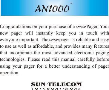 Congratulations on your purchase of a         Pager. Your new pager will instantly keep you in touch with everyone important. The        pager is reliable and easy to use as well as affordable, and provides many features that incorporate the most advanced electronic paging technologies. Please read this manual carefully before using your pager for a better understanding of pager operation.