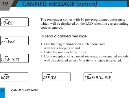  19.       CANNED MESSAGEThe         pager comes with 10 pre-programmed messages, which will be displayed on the LCD when the corresponding code is entered. To send a canned message:1. Dial the pager number on a telephone and      wait for a beeping sound. 2. Enter the number from 1 to 8.3. Upon reception of a canned message, a designated melody          will be activated unless Vibrate or Silence is selected.CANNED MESSAGE20
