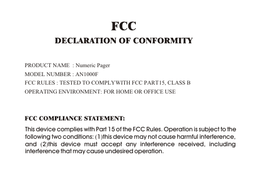 This device complies with Part 15 of the FCC Rules. Operation is subject to the following two conditions: (1)this device may not cause harmful interference, and  (2)this device must accept any interference received, including interference that may cause undesired operation.PRODUCT NAME  : Numeric PagerMODEL NUMBER : AN1000FFCC RULES : TESTED TO COMPLY WITH FCC PART 15, CLASS B OPERATING ENVIRONMENT: FOR HOME OR OFFICE USE 