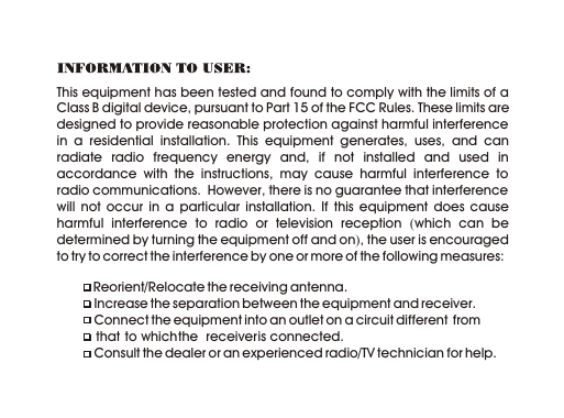 This equipment has been tested and found to comply with the limits of a Class B digital device, pursuant to Part 15 of the FCC Rules. These limits are designed to provide reasonable protection against harmful interference in a residential installation. This equipment generates, uses, and can radiate radio frequency energy and, if not installed and used in accordance with the instructions, may cause harmful interference to radio communications.  However, there is no guarantee that interference will not occur in a particular installation. If this equipment does cause harmful interference to radio or television reception (which can be determined by turning the equipment off and on), the user is encouraged to try to correct the interference by one or more of the following measures:           Reorient/Relocate the receiving antenna.          Increase the separation between the equipment and receiver.          Connect the equipment into an outlet on a circuit different  from             that  to which the  receiver is connected.          Consult the dealer or an experienced radio/TV technician for help.