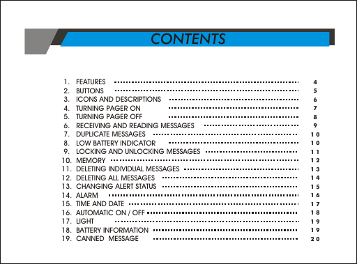  1.   FEATURES                          2.   BUTTONS  3.   ICONS AND DESCRIPTIONS 4.   TURNING PAGER ON 5.   TURNING PAGER OFF 6.   RECEIVING AND READING MESSAGES 7.   DUPLICATE MESSAGES 8.   LOW BATTERY INDICATOR 9.   LOCKING AND UNLOCKING MESSAGES10.  MEMORY 11.  DELETING INDIVIDUAL MESSAGES 12.  DELETING ALL MESSAGES13.  CHANGING ALERT STATUS14.  ALARM15.  TIME AND DATE16.  AUTOMATIC ON / OFF17.  LIGHT18.  BATTERY INFORMATION19.  CANNED  MESSAGE 45678910101112131415161718191920CONTENTS