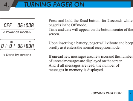  4.        TURNING PAGER ON< Stand by screen> Press and hold the Read button  for 2seconds while pager is in the Off mode.Time and date will appear on the bottom center of the screen.Upon inserting a battery, pager will vibrate and beep briefly as it enters the normal reception mode.If unread new messages are, new icon and the number of unread messages are displayed on the screen.And if all messages are read, the number of messages in memory is displayed.     < Power off mode> TURNING PAGER ON 7
