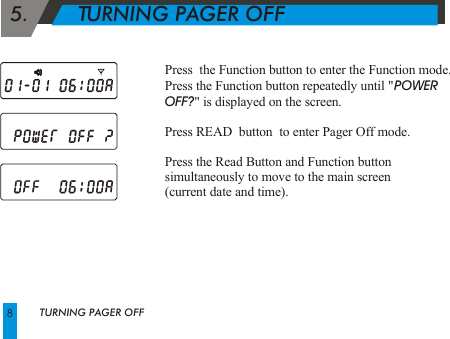  5.        TURNING PAGER OFFPress  the Function button to enter the Function mode.Press the Function button repeatedly until "POWER OFF?" is displayed on the screen.Press READ  button  to enter Pager Off mode.Press the Read Button and Function buttonsimultaneously to move to the main screen (current date and time).TURNING PAGER OFF8
