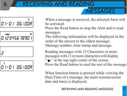 Reading messages with 13 Characters or moremessages with 13 or more characters will display "     " at the top right corner of the screen.Press the Read button to read the rest of the message.When function button is pressed while viewing theDate/Time of a message, the main screen(current date and time) is displayed.  6.        RECEIVING AND READING                                                    MESSAGES When a message is received, the selected Alert will be activated.Press the Read button to stop the Alert and to read messages. The following information will be displayed in the order of the newest to the oldest message:  Message number, time stamp and message.RECEIVING AND READING MESSAGES 9