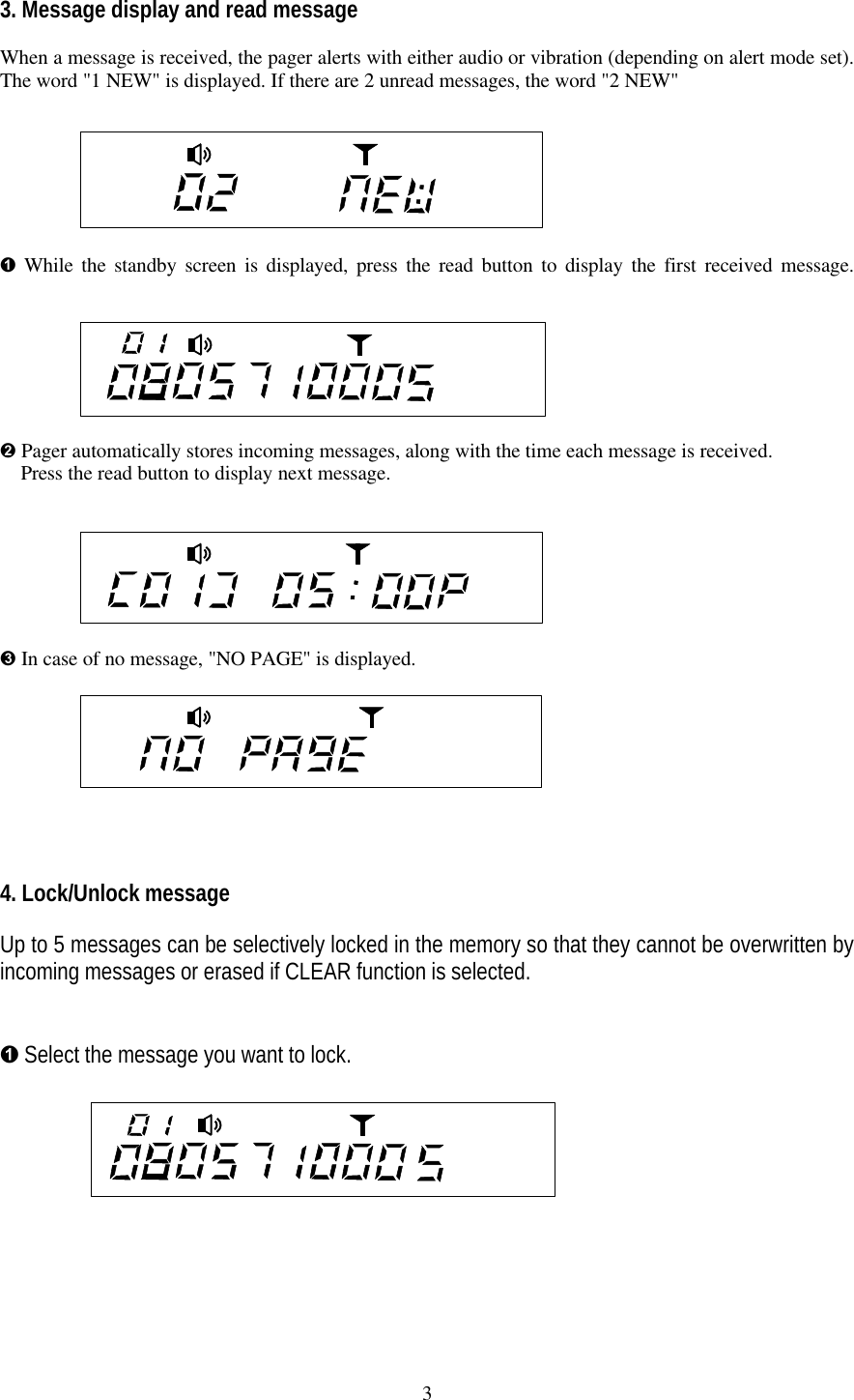 33. Message display and read messageWhen a message is received, the pager alerts with either audio or vibration (depending on alert mode set).The word "1 NEW" is displayed. If there are 2 unread messages, the word "2 NEW"&Ecirc; While the standby screen is displayed, press the read button to display the first received message.&Euml; Pager automatically stores incoming messages, along with the time each message is received.  Press the read button to display next message.   &Igrave; In case of no message, "NO PAGE" is displayed.4. Lock/Unlock messageUp to 5 messages can be selectively locked in the memory so that they cannot be overwritten byincoming messages or erased if CLEAR function is selected.&Ecirc; Select the message you want to lock.