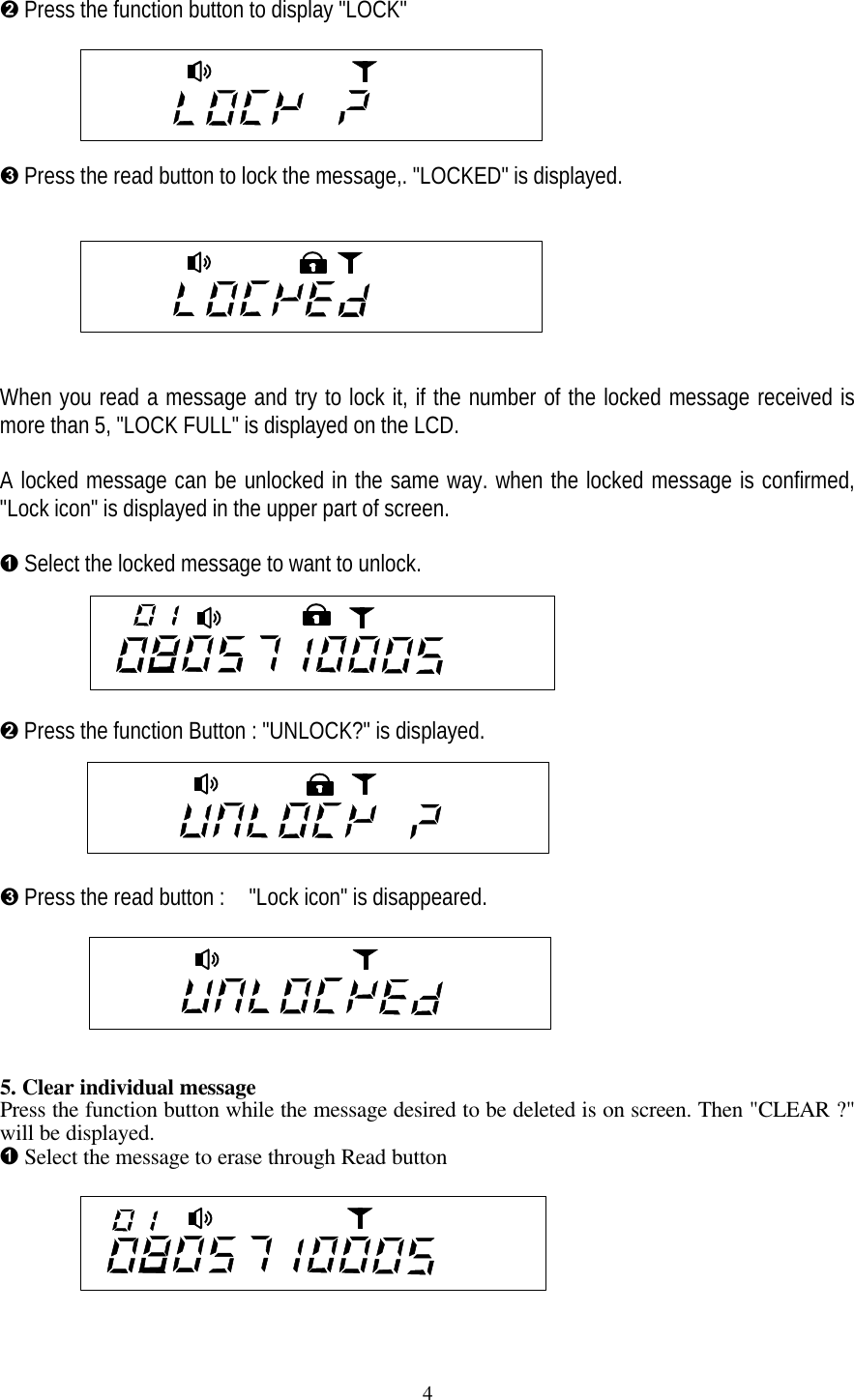 4&Euml; Press the function button to display "LOCK"&Igrave; Press the read button to lock the message,. "LOCKED" is displayed.When you read a message and try to lock it, if the number of the locked message received ismore than 5, "LOCK FULL" is displayed on the LCD.A locked message can be unlocked in the same way. when the locked message is confirmed,"Lock icon" is displayed in the upper part of screen.&Ecirc; Select the locked message to want to unlock.&Euml; Press the function Button : "UNLOCK?" is displayed.&Igrave; Press the read button :  "Lock icon" is disappeared.5. Clear individual messagePress the function button while the message desired to be deleted is on screen. Then "CLEAR ?"will be displayed.&Ecirc; Select the message to erase through Read button