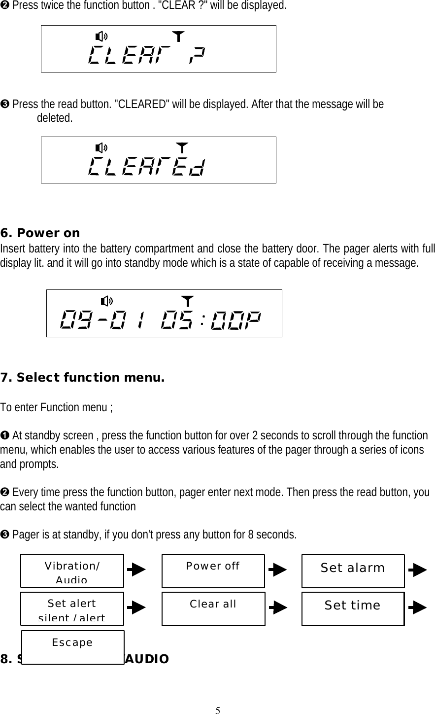 5&Euml; Press twice the function button . "CLEAR ?" will be displayed.&Igrave; Press the read button. "CLEARED" will be displayed. After that the message will be deleted.6. Power onInsert battery into the battery compartment and close the battery door. The pager alerts with fulldisplay lit. and it will go into standby mode which is a state of capable of receiving a message.                 7. Select function menu.To enter Function menu ;&Ecirc; At standby screen , press the function button for over 2 seconds to scroll through the functionmenu, which enables the user to access various features of the pager through a series of iconsand prompts.&Euml; Every time press the function button, pager enter next mode. Then press the read button, youcan select the wanted function&Igrave; Pager is at standby, if you don't press any button for 8 seconds.          8. Set VIBRATION/AUDIOVibration/AudioPower offSet alarmSet alertsilent / alertClear allSet timeEscape