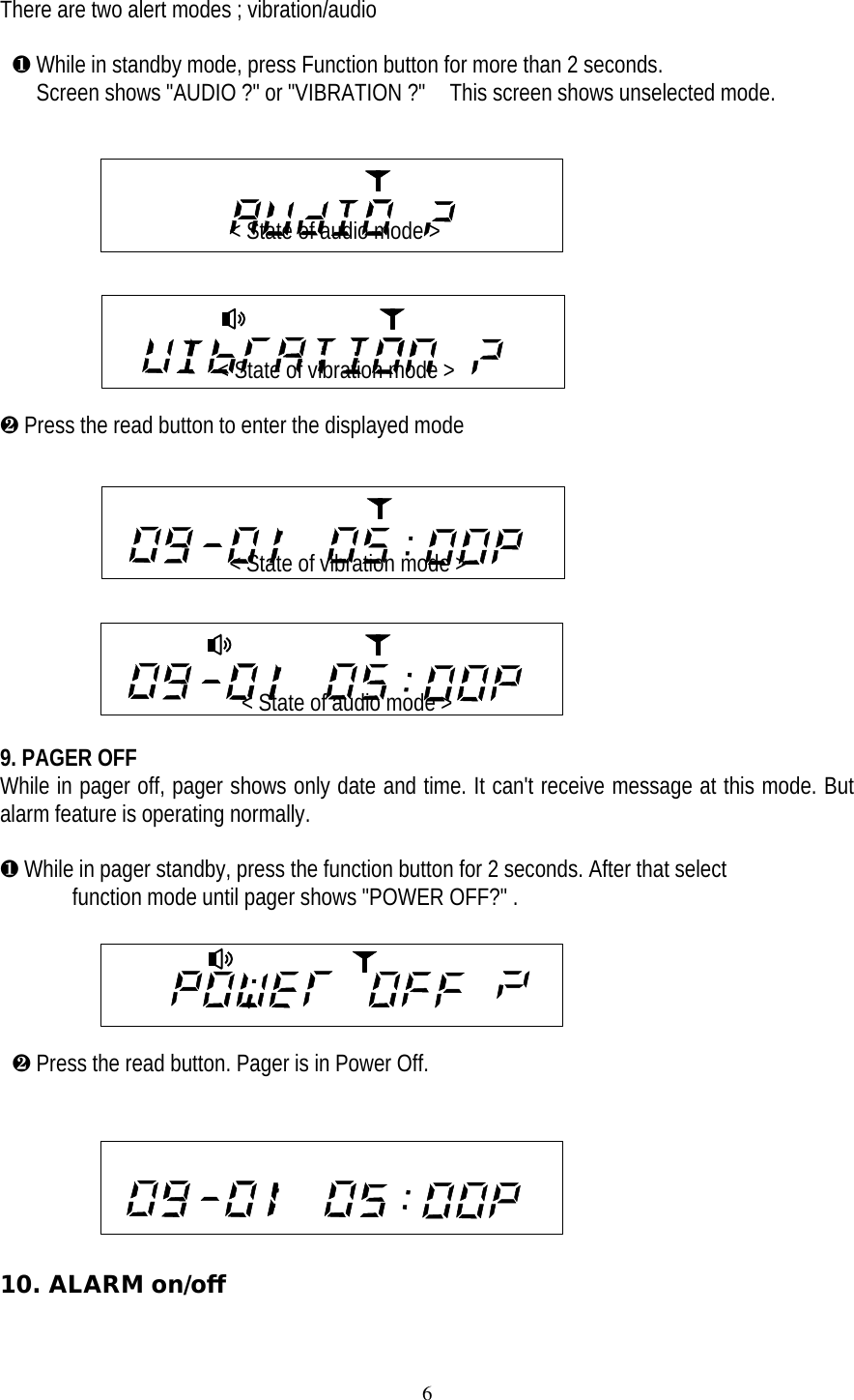 6There are two alert modes ; vibration/audio &para; While in standby mode, press Function button for more than 2 seconds.   Screen shows "AUDIO ?" or "VIBRATION ?"  This screen shows unselected mode.                                          < State of audio mode >                                         < State of vibration mode >&middot; Press the read button to enter the displayed mode                   < State of vibration mode >                  < State of audio mode >9. PAGER OFFWhile in pager off, pager shows only date and time. It can't receive message at this mode. Butalarm feature is operating normally.&para; While in pager standby, press the function button for 2 seconds. After that select  function mode until pager shows "POWER OFF?" .                                                      &middot; Press the read button. Pager is in Power Off.10. ALARM on/off                                            