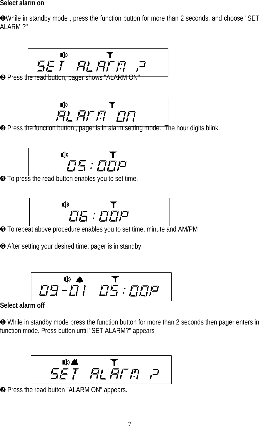 7Select alarm on&para;While in standby mode , press the function button for more than 2 seconds. and choose "SETALARM ?"&middot; Press the read button, pager shows "ALARM ON"     &cedil; Press the function button , pager is in alarm setting mode.. The hour digits blink.    &sup1; To press the read button enables you to set time.&ordm; To repeat above procedure enables you to set time, minute and AM/PM&raquo; After setting your desired time, pager is in standby.Select alarm off&para; While in standby mode press the function button for more than 2 seconds then pager enters infunction mode. Press button until "SET ALARM?" appears&middot; Press the read button "ALARM ON" appears.
