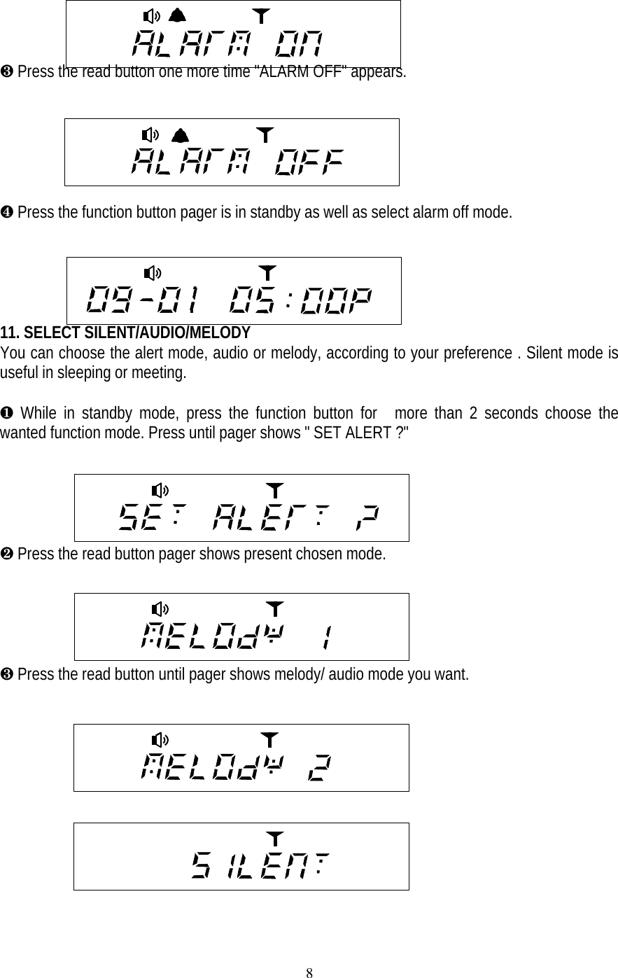 8&cedil; Press the read button one more time "ALARM OFF" appears.     &sup1; Press the function button pager is in standby as well as select alarm off mode.         11. SELECT SILENT/AUDIO/MELODYYou can choose the alert mode, audio or melody, according to your preference . Silent mode isuseful in sleeping or meeting.&para; While in standby mode, press the function button for  more than 2 seconds choose thewanted function mode. Press until pager shows " SET ALERT ?"&middot; Press the read button pager shows present chosen mode.&cedil; Press the read button until pager shows melody/ audio mode you want.