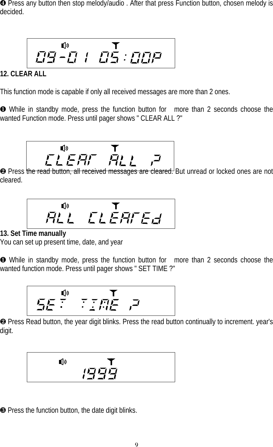 9&sup1; Press any button then stop melody/audio . After that press Function button, chosen melody isdecided.12. CLEAR ALLThis function mode is capable if only all received messages are more than 2 ones.&para; While in standby mode, press the function button for  more than 2 seconds choose thewanted Function mode. Press until pager shows " CLEAR ALL ?"&middot; Press the read button, all received messages are cleared. But unread or locked ones are notcleared.     13. Set Time manuallyYou can set up present time, date, and year&para; While in standby mode, press the function button for  more than 2 seconds choose thewanted function mode. Press until pager shows " SET TIME ?"&middot; Press Read button, the year digit blinks. Press the read button continually to increment. year'sdigit.&cedil; Press the function button, the date digit blinks.